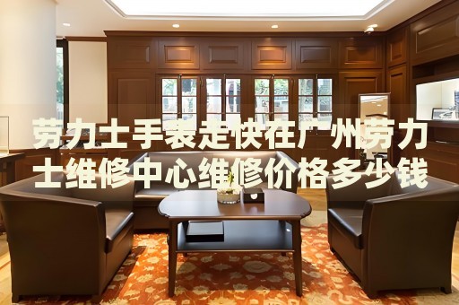 勞力士手表走快在廣州勞力士維修中心維修價格多少錢？