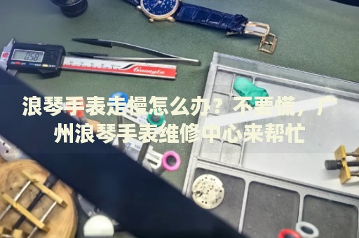 浪琴手表走慢怎么辦？不要慌，廣州浪琴手表維修中心來幫忙
