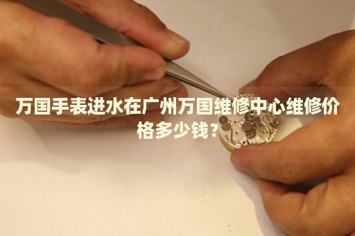 萬國手表進水在廣州萬國維修中心維修價格多少錢？