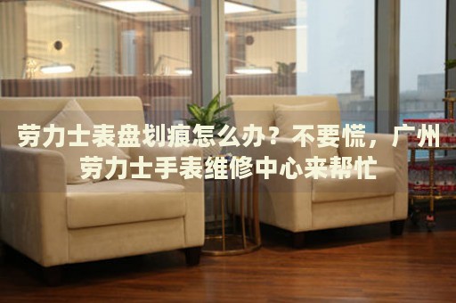 勞力士表盤劃痕怎么辦？不要慌，廣州勞力士手表維修中心來幫忙