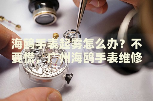 海鷗手表起霧怎么辦？不要慌，廣州海鷗手表維修中心來幫忙