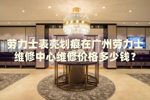 勞力士表殼劃痕在廣州勞力士維修中心維修價格多少錢？
