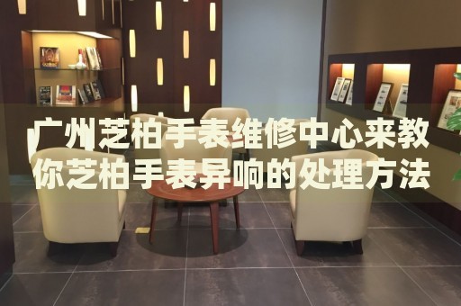 廣州芝柏手表維修中心來教你芝柏手表異響的處理方法都有哪些？