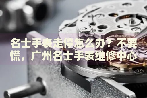 名士手表走停怎么辦？不要慌，廣州名士手表維修中心來幫忙