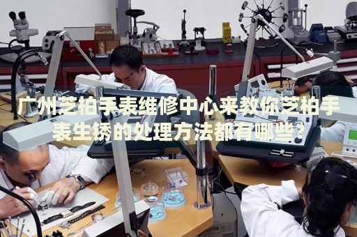 廣州芝柏手表維修中心來教你芝柏手表生銹的處理方法都有哪些？