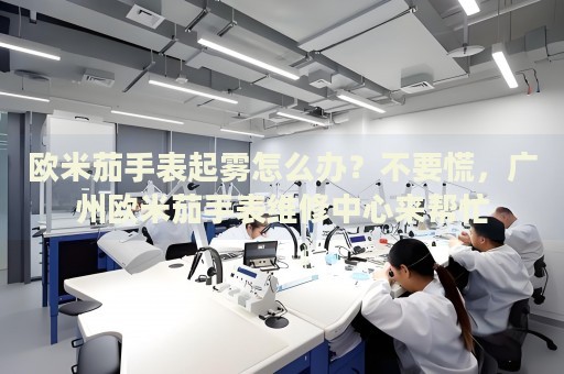 歐米茄手表起霧怎么辦？不要慌，廣州歐米茄手表維修中心來幫忙