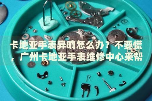 卡地亞手表異響怎么辦？不要慌，廣州卡地亞手表維修中心來幫忙