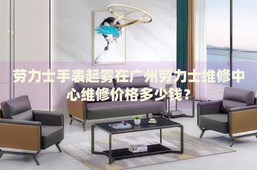 勞力士手表起霧在廣州勞力士維修中心維修價格多少錢？