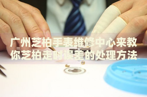廣州芝柏手表維修中心來教你芝柏走時誤差的處理方法都有哪些？