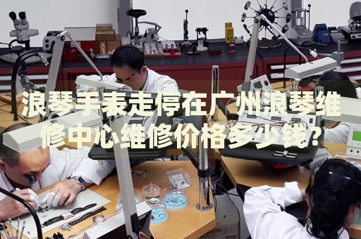 浪琴手表走停在廣州浪琴維修中心維修價格多少錢？
