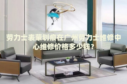 勞力士表蒙劃痕在廣州勞力士維修中心維修價格多少錢？