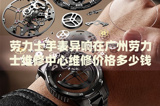 勞力士手表異響在廣州勞力士維修中心維修價格多少錢？