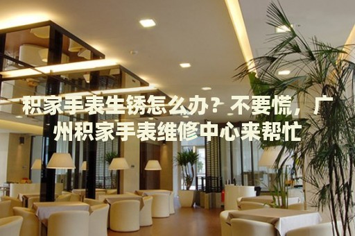 積家手表生銹怎么辦？不要慌，廣州積家手表維修中心來(lái)幫忙