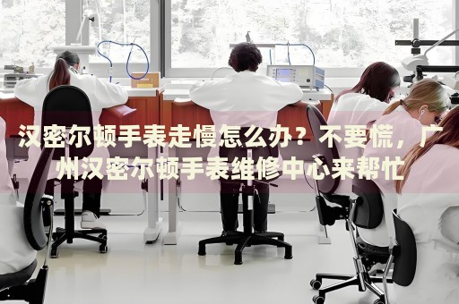 漢密爾頓手表走慢怎么辦？不要慌，廣州漢密爾頓手表維修中心來幫忙