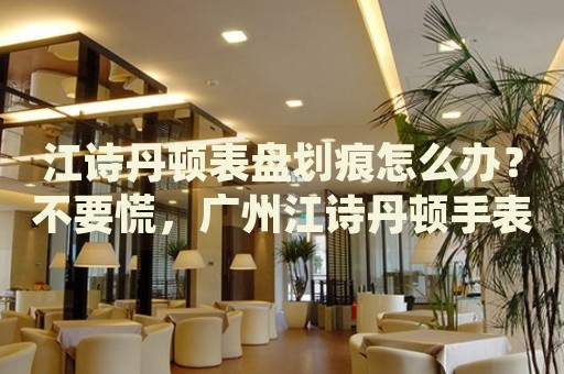 江詩丹頓表盤劃痕怎么辦？不要慌，廣州江詩丹頓手表維修中心來幫忙