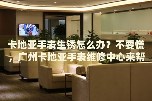 卡地亞手表生銹怎么辦？不要慌，廣州卡地亞手表維修中心來幫忙