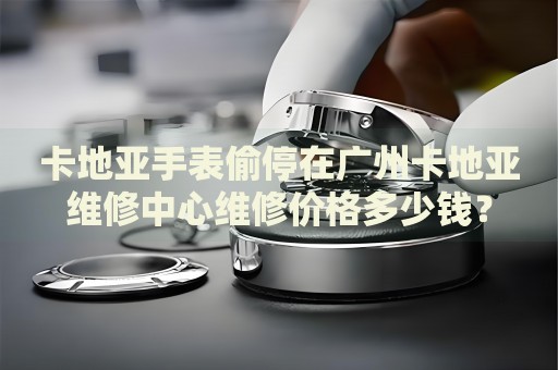 卡地亞手表偷停在廣州卡地亞維修中心維修價格多少錢？