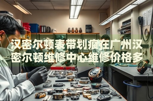 漢密爾頓表帶劃痕在廣州漢密爾頓維修中心維修價格多少錢？