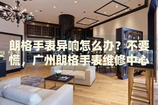 朗格手表異響怎么辦？不要慌，廣州朗格手表維修中心來幫忙