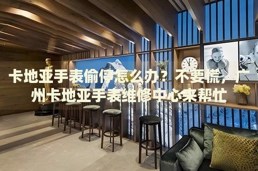 卡地亞手表偷停怎么辦？不要慌，廣州卡地亞手表維修中心來幫忙