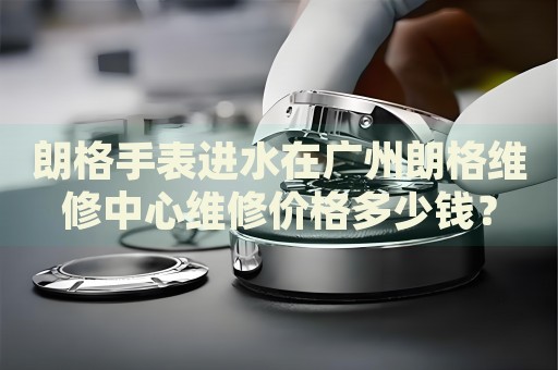 朗格手表進(jìn)水在廣州朗格維修中心維修價(jià)格多少錢？