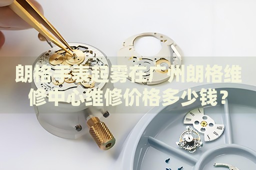 朗格手表起霧在廣州朗格維修中心維修價(jià)格多少錢？