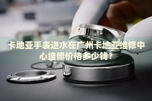 卡地亞手表進(jìn)水在廣州卡地亞維修中心維修價(jià)格多少錢？