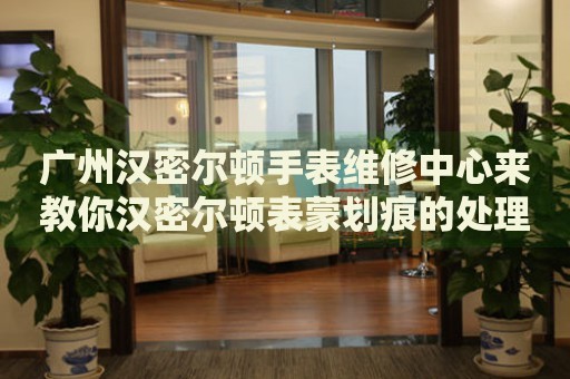 廣州漢密爾頓手表維修中心來教你漢密爾頓表蒙劃痕的處理方法都有哪些？