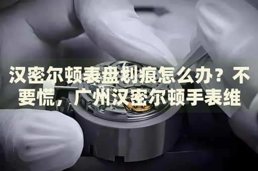 漢密爾頓表盤劃痕怎么辦？不要慌，廣州漢密爾頓手表維修中心來幫忙