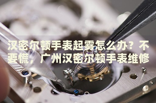 漢密爾頓手表起霧怎么辦？不要慌，廣州漢密爾頓手表維修中心來幫忙