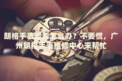 朗格手表起霧怎么辦？不要慌，廣州朗格手表維修中心來幫忙