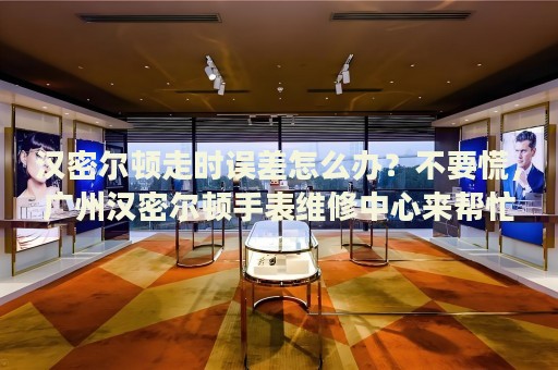 漢密爾頓走時(shí)誤差怎么辦？不要慌，廣州漢密爾頓手表維修中心來幫忙