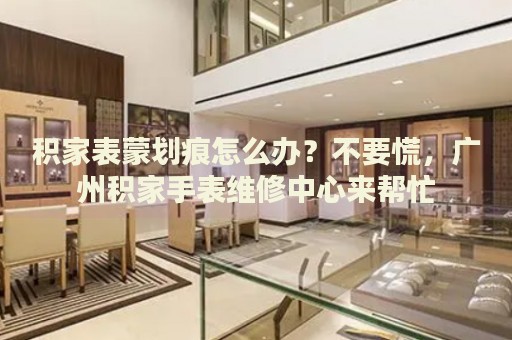積家表蒙劃痕怎么辦？不要慌，廣州積家手表維修中心來幫忙