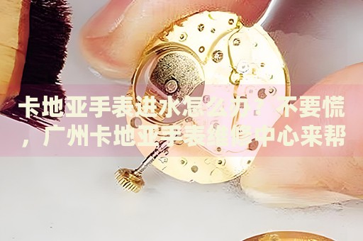 卡地亞手表進水怎么辦？不要慌，廣州卡地亞手表維修中心來幫忙