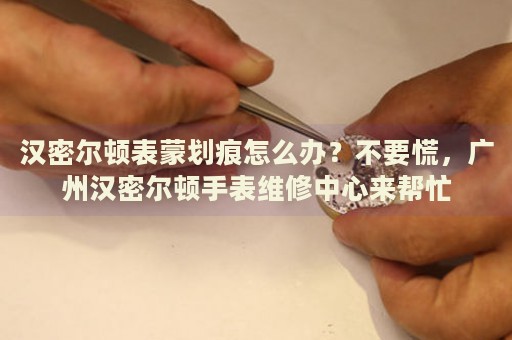 漢密爾頓表蒙劃痕怎么辦？不要慌，廣州漢密爾頓手表維修中心來幫忙