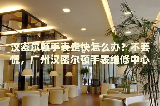 漢密爾頓手表走快怎么辦？不要慌，廣州漢密爾頓手表維修中心來幫忙