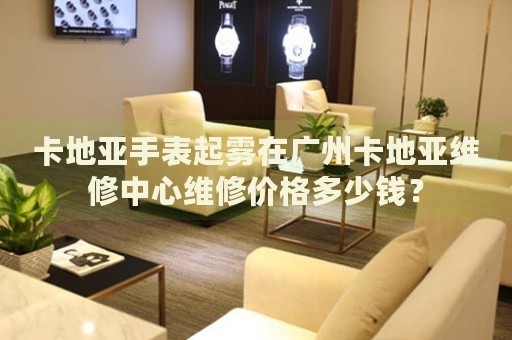 卡地亞手表起霧在廣州卡地亞維修中心維修價格多少錢？