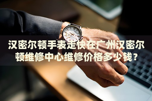 漢密爾頓手表走快在廣州漢密爾頓維修中心維修價格多少錢？