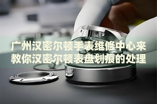廣州漢密爾頓手表維修中心來教你漢密爾頓表盤劃痕的處理方法都有哪些？