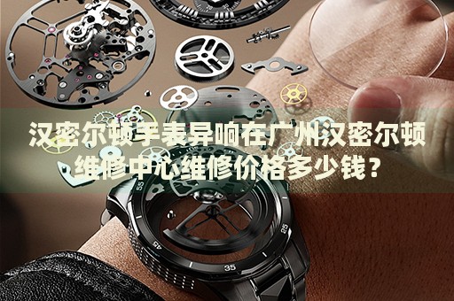 漢密爾頓手表異響在廣州漢密爾頓維修中心維修價(jià)格多少錢？