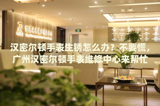 漢密爾頓手表生銹怎么辦？不要慌，廣州漢密爾頓手表維修中心來幫忙