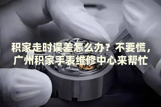 積家走時(shí)誤差怎么辦？不要慌，廣州積家手表維修中心來幫忙