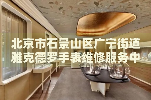 北京市石景山區廣寧街道雅克德羅手表維修服務中心