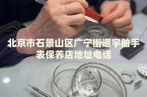 北京市石景山區廣寧街道宇舶手表保養店地址電話