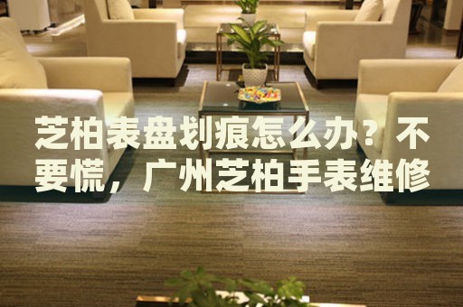 芝柏表盤劃痕怎么辦？不要慌，廣州芝柏手表維修中心來幫忙