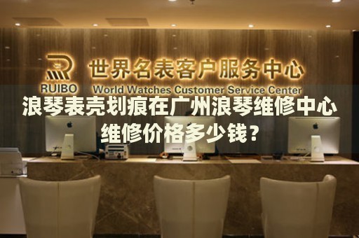 浪琴表殼劃痕在廣州浪琴維修中心維修價格多少錢？