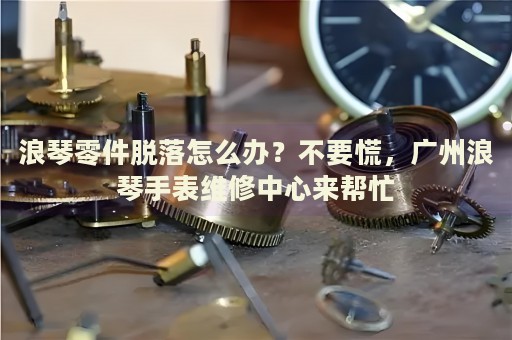 浪琴零件脫落怎么辦？不要慌，廣州浪琴手表維修中心來幫忙