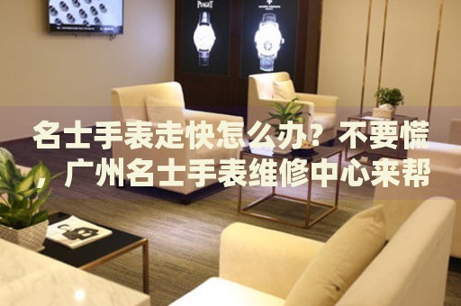 名士手表走快怎么辦？不要慌，廣州名士手表維修中心來幫忙