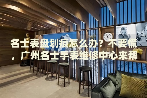 名士表盤劃痕怎么辦？不要慌，廣州名士手表維修中心來幫忙