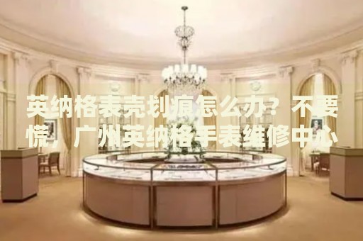 英納格表殼劃痕怎么辦？不要慌，廣州英納格手表維修中心來幫忙